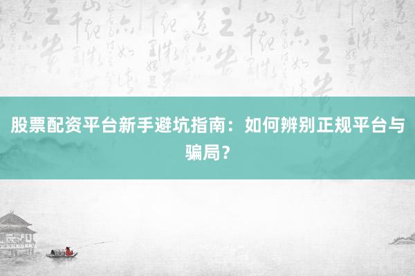 股票配资平台新手避坑指南：如何辨别正规平台与骗局？