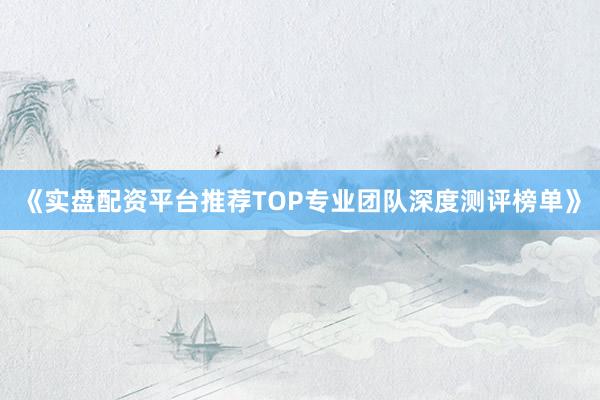 《实盘配资平台推荐TOP专业团队深度测评榜单》