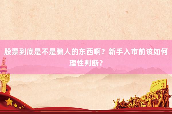 股票到底是不是骗人的东西啊？新手入市前该如何理性判断？