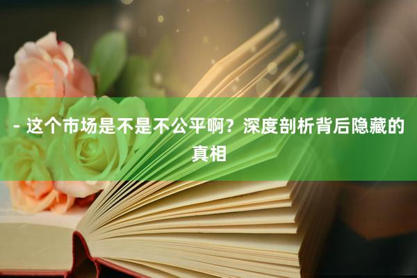 - 这个市场是不是不公平啊？深度剖析背后隐藏的真相