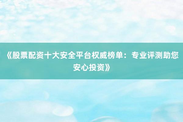 《股票配资十大安全平台权威榜单：专业评测助您安心投资》
