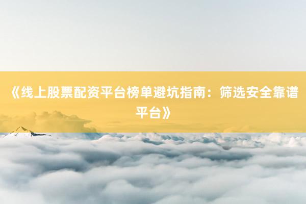 《线上股票配资平台榜单避坑指南：筛选安全靠谱平台》