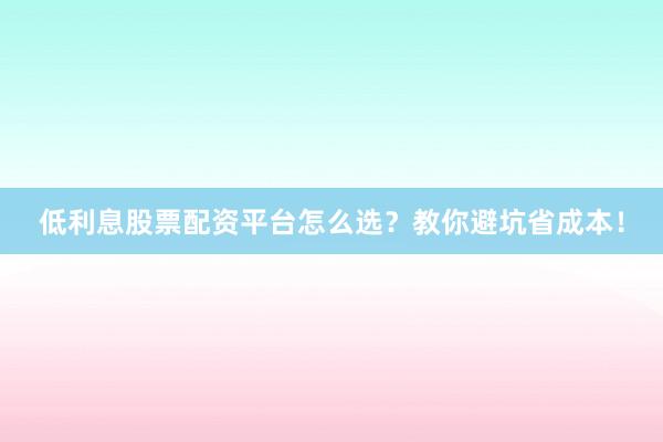 低利息股票配资平台怎么选？教你避坑省成本！