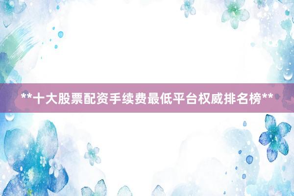 **十大股票配资手续费最低平台权威排名榜**