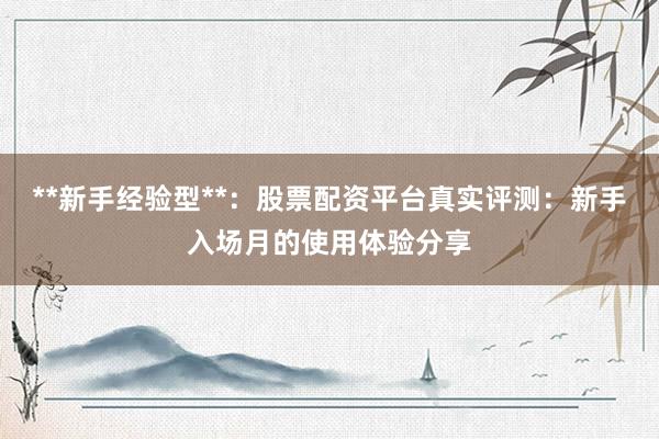 **新手经验型**：股票配资平台真实评测：新手入场月的使用体验分享