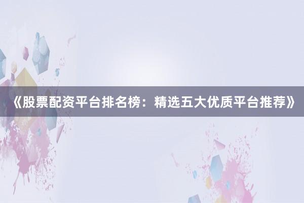 《股票配资平台排名榜：精选五大优质平台推荐》