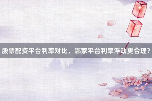 股票配资平台利率对比，哪家平台利率浮动更合理？