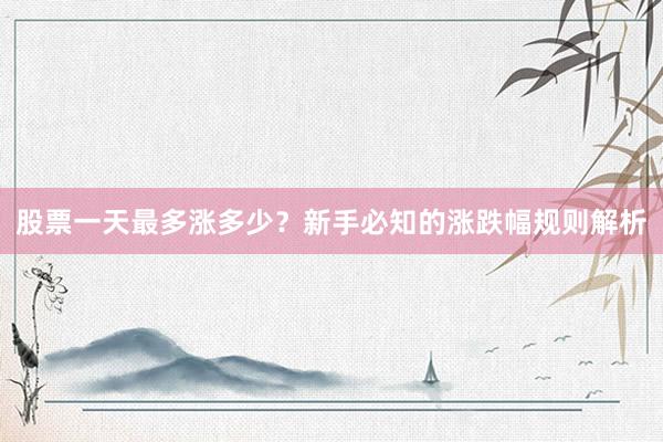 股票一天最多涨多少？新手必知的涨跌幅规则解析