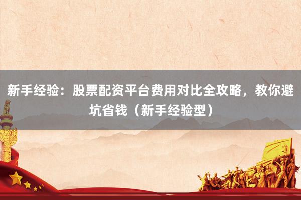 新手经验：股票配资平台费用对比全攻略，教你避坑省钱（新手经验型）