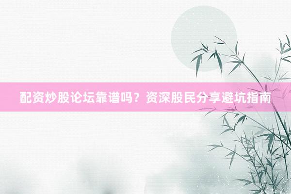 配资炒股论坛靠谱吗？资深股民分享避坑指南
