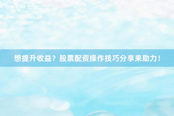 想提升收益？股票配资操作技巧分享来助力！