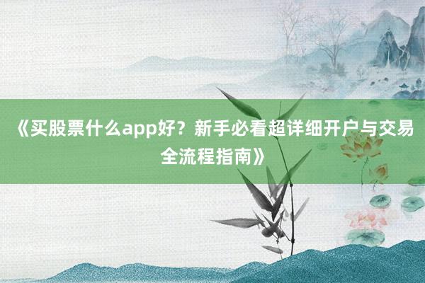 《买股票什么app好？新手必看超详细开户与交易全流程指南》