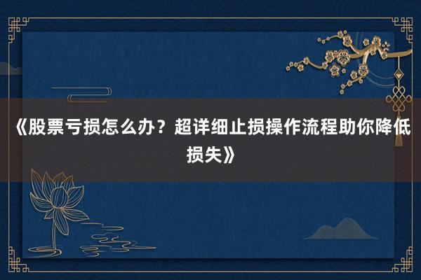 《股票亏损怎么办？超详细止损操作流程助你降低损失》
