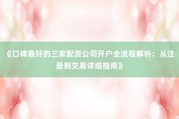 《口碑最好的三家配资公司开户全流程解析：从注册到交易详细指南》