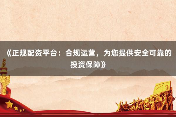 《正规配资平台：合规运营，为您提供安全可靠的投资保障》