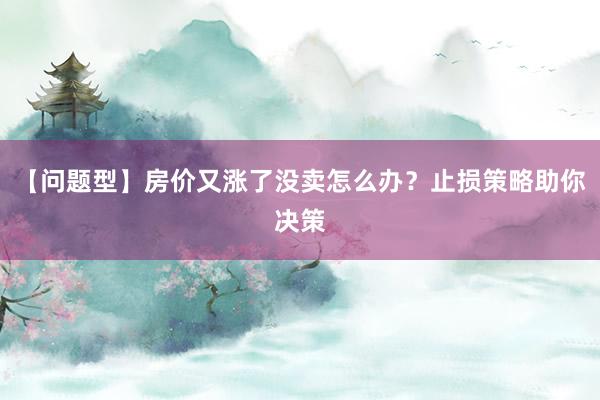 【问题型】房价又涨了没卖怎么办？止损策略助你决策