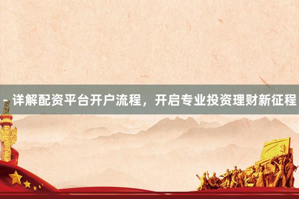 - 详解配资平台开户流程，开启专业投资理财新征程