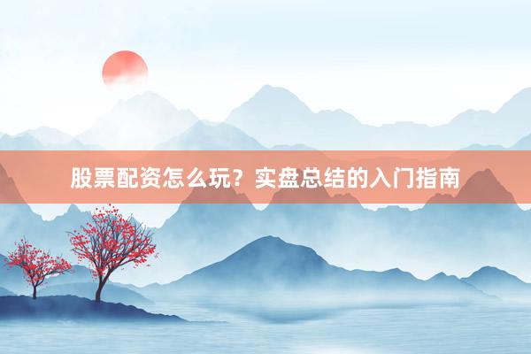 股票配资怎么玩？实盘总结的入门指南