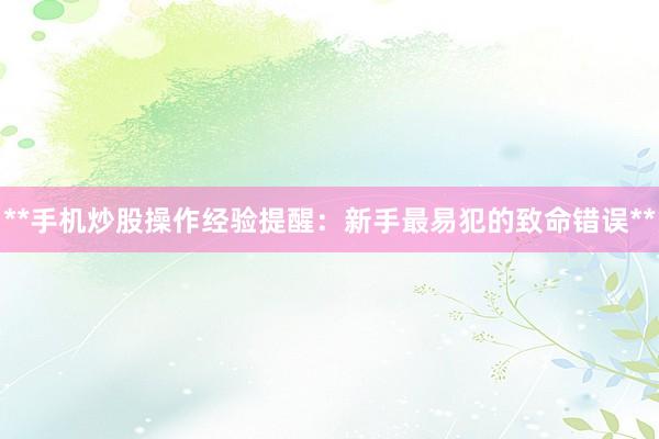 **手机炒股操作经验提醒：新手最易犯的致命错误**