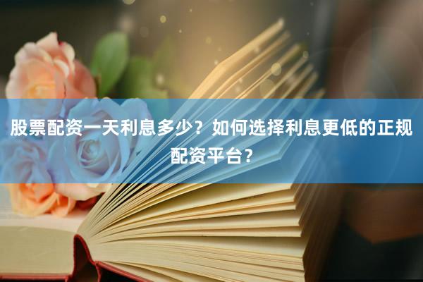 股票配资一天利息多少？如何选择利息更低的正规配资平台？