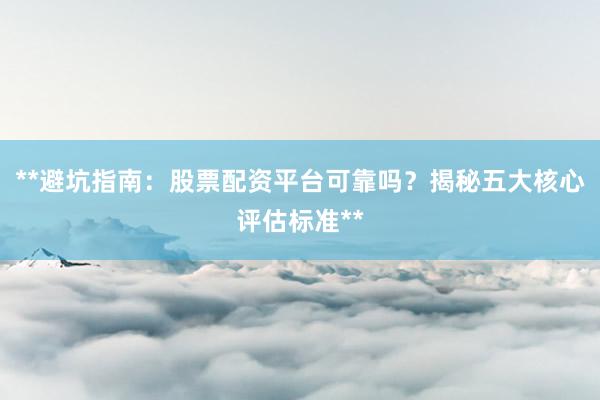 **避坑指南：股票配资平台可靠吗？揭秘五大核心评估标准**