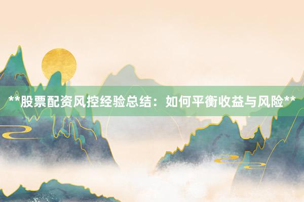 **股票配资风控经验总结：如何平衡收益与风险**
