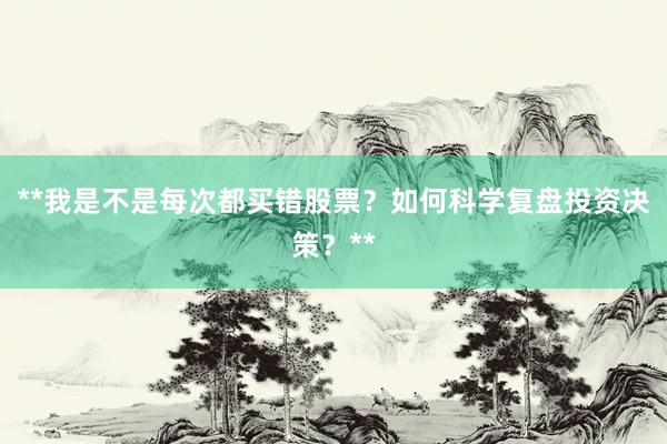 **我是不是每次都买错股票？如何科学复盘投资决策？**