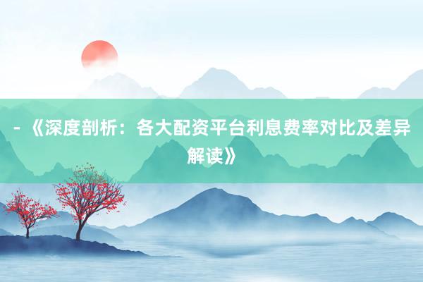 - 《深度剖析：各大配资平台利息费率对比及差异解读》