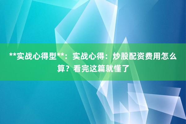 **实战心得型**：实战心得：炒股配资费用怎么算？看完这篇就懂了