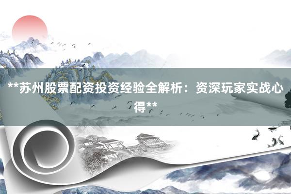 **苏州股票配资投资经验全解析：资深玩家实战心得**