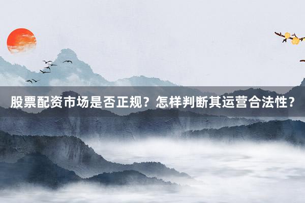 股票配资市场是否正规？怎样判断其运营合法性？