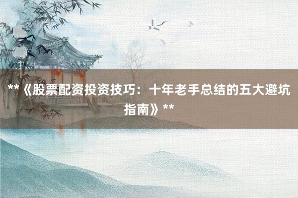 **《股票配资投资技巧：十年老手总结的五大避坑指南》**