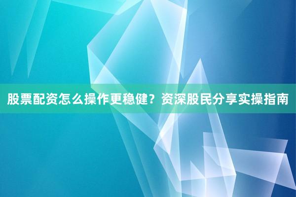 股票配资怎么操作更稳健？资深股民分享实操指南