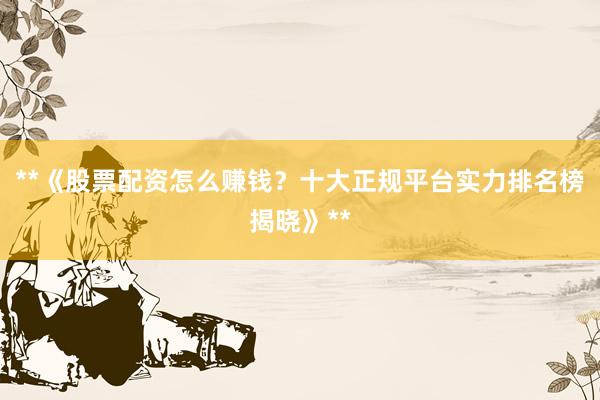 **《股票配资怎么赚钱？十大正规平台实力排名榜揭晓》**