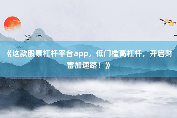 《这款股票杠杆平台app，低门槛高杠杆，开启财富加速路！》