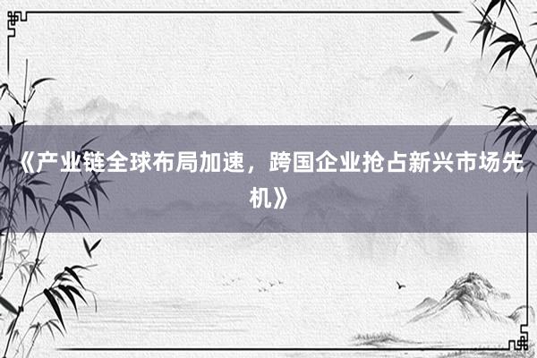 《产业链全球布局加速，跨国企业抢占新兴市场先机》