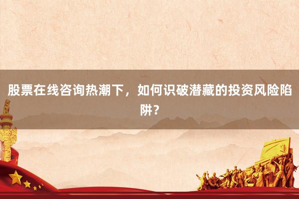 股票在线咨询热潮下，如何识破潜藏的投资风险陷阱？