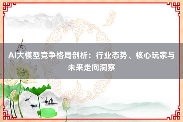 AI大模型竞争格局剖析：行业态势、核心玩家与未来走向洞察