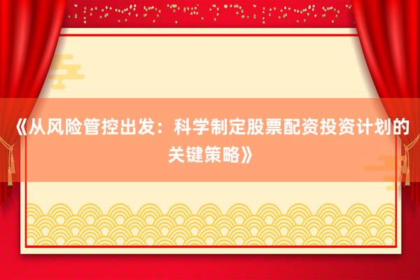 《从风险管控出发：科学制定股票配资投资计划的关键策略》