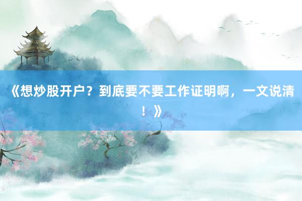 《想炒股开户？到底要不要工作证明啊，一文说清！》