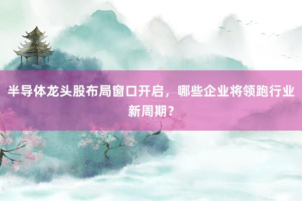 半导体龙头股布局窗口开启，哪些企业将领跑行业新周期？
