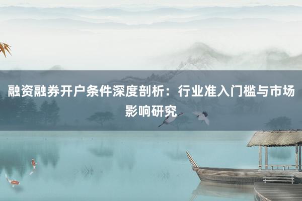 融资融券开户条件深度剖析：行业准入门槛与市场影响研究