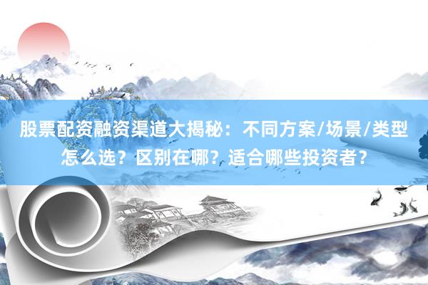 股票配资融资渠道大揭秘：不同方案/场景/类型怎么选？区别在哪？适合哪些投资者？