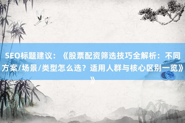 SEO标题建议：《股票配资筛选技巧全解析：不同方案/场景/类型怎么选？适用人群与核心区别一览》