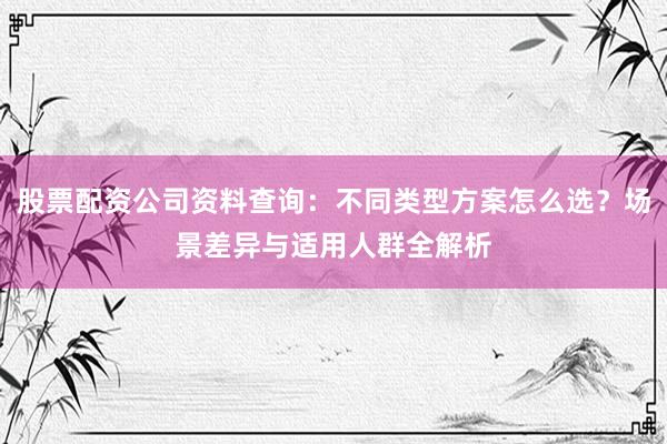 股票配资公司资料查询：不同类型方案怎么选？场景差异与适用人群全解析
