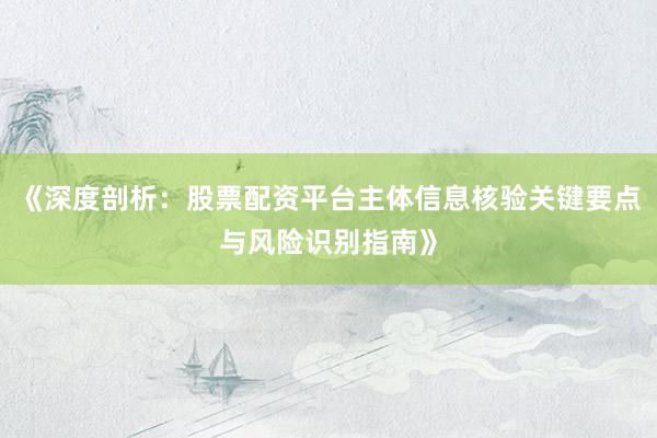 《深度剖析：股票配资平台主体信息核验关键要点与风险识别指南》