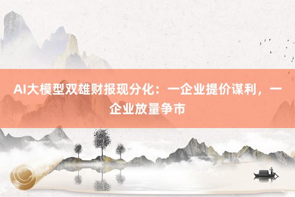 AI大模型双雄财报现分化：一企业提价谋利，一企业放量争市