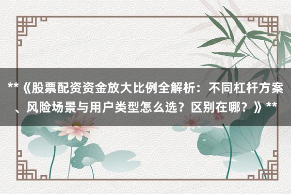 **《股票配资资金放大比例全解析：不同杠杆方案、风险场景与用户类型怎么选？区别在哪？》**