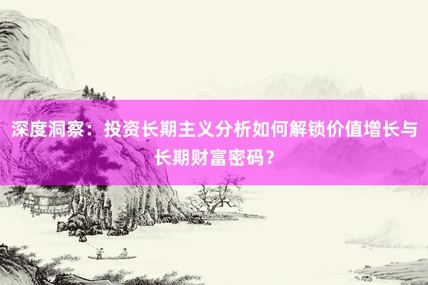 深度洞察：投资长期主义分析如何解锁价值增长与长期财富密码？