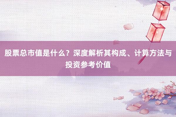 股票总市值是什么？深度解析其构成、计算方法与投资参考价值
